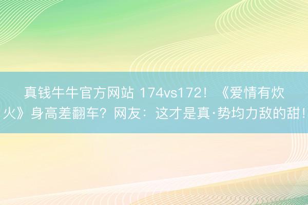 真钱牛牛官方网站 174vs172！《爱情有炊火》身高差翻车？网友：这才是真·势均力敌的甜！