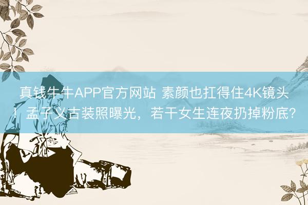 真钱牛牛APP官方网站 素颜也扛得住4K镜头！孟子义古装照曝光，若干女生连夜扔掉粉底？
