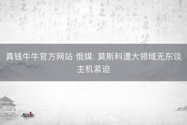 真钱牛牛官方网站 俄媒: 莫斯科遭大领域无东谈主机紧迫
