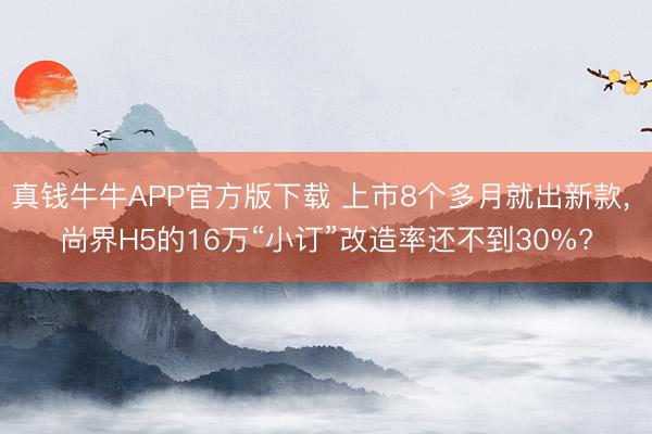 真钱牛牛APP官方版下载 上市8个多月就出新款， 尚界H5的16万“小订”改造率还不到30%?
