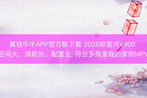 真钱牛牛APP官方版下载 2026款星河V900 空间大、续航长、配置全， 符合多孩家庭的家用MPV