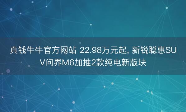 真钱牛牛官方网站 22.98万元起， 新锐聪惠SUV问界M6加推2款纯电新版块