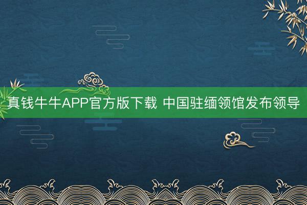 真钱牛牛APP官方版下载 中国驻缅领馆发布领导
