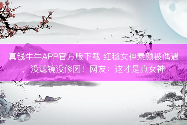 真钱牛牛APP官方版下载 红毯女神素颜被偶遇,没滤镜没修图!网友:这才是真女神