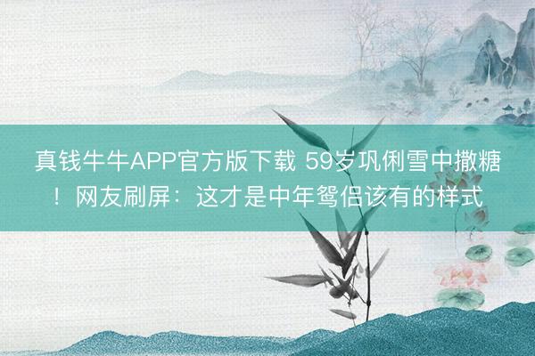 真钱牛牛APP官方版下载 59岁巩俐雪中撒糖!网友刷屏:这才是中年鸳侣该有的样式