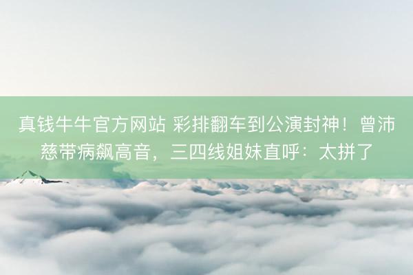 真钱牛牛官方网站 彩排翻车到公演封神!曾沛慈带病飙高音,三四线姐妹直呼:太拼了